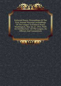 Enforced Peace; Proceedings Of The First Annual National Assemblage Of The League To Enforce Peace, Washington, May 26-27, 1916, With An Introductory . Of The League, Its Officers And Committees