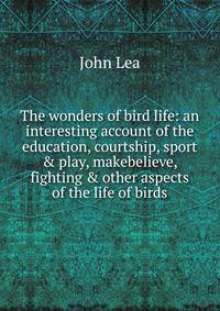 The wonders of bird life: an interesting account of the education, courtship, sport &amp; play, makebelieve, fighting &amp; other aspects of the life of birds