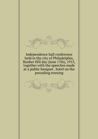Independence hall conference held in the city of Philadelphia, Bunker Hill day (June 17th), 1915, together with the speeches made at a public banquet . hotel on the preceding evening