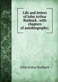 Life and letters of John Arthur Roebuck . with chapters of autobiography;