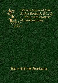 Life and letters of John Arthur Roebuck, P.C., Q.C., M.P.: with chapters of autobiography