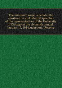 The minimum wage: a debate, the constructive and rebuttal speeches of the representatives of the University of Chicago in the sixteenth annual . January 17, 1914, question: "Resolve