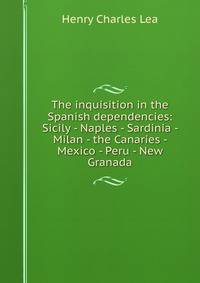 The inquisition in the Spanish dependencies: Sicily - Naples - Sardinia - Milan - the Canaries - Mexico - Peru - New Granada