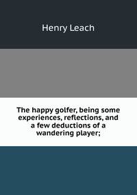 The happy golfer, being some experiences, reflections, and a few deductions of a wandering player;