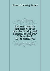 An essay towards a bibliography of the published writings and addresses of Woodrow Wilson, March 1917 to March 1921
