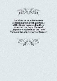 Opinions of prominent men concerning the great questions of the times expressed in their letters to the Loyal National League: on occasion of the . New York, on the anniversary of Sumter