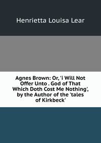 Agnes Brown: Or, 'i Will Not Offer Unto . God of That Which Doth Cost Me Nothing', by the Author of the 'tales of Kirkbeck'.