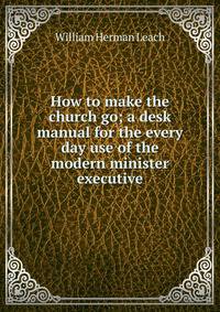 How to make the church go; a desk manual for the every day use of the modern minister executive