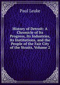 History of Detroit: A Chronicle of Its Progress, Its Industries, Its Institutions, and the People of the Fair City of the Straits, Volume 2