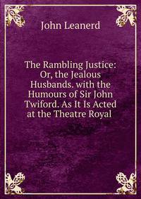 The Rambling Justice: Or, the Jealous Husbands. with the Humours of Sir John Twiford. As It Is Acted at the Theatre Royal .