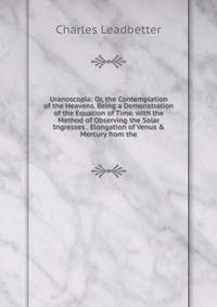 Uranoscopia: Or, the Contemplation of the Heavens. Being a Demonstration of the Equation of Time. with the Method of Observing the Solar Ingresses . Elongation of Venus &amp; Mercury from the