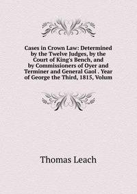 Cases in Crown Law: Determined by the Twelve Judges, by the Court of King's Bench, and by Commissioners of Oyer and Terminer and General Gaol . Year of George the Third, 1815, Volum