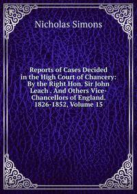 Reports of Cases Decided in the High Court of Chancery: By the Right Hon. Sir John Leach . And Others Vice-Chancellors of England. 1826-1852, Volume 15