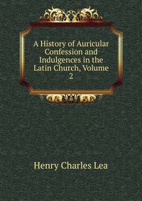 A History of Auricular Confession and Indulgences in the Latin Church, Volume 2