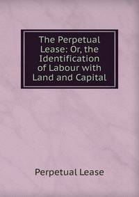 The Perpetual Lease: Or, the Identification of Labour with Land and Capital