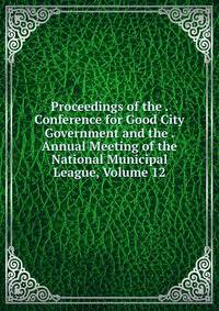 Proceedings of the . Conference for Good City Government and the . Annual Meeting of the National Municipal League, Volume 12