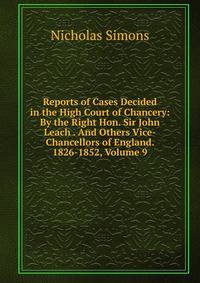 Reports of Cases Decided in the High Court of Chancery: By the Right Hon. Sir John Leach . And Others Vice-Chancellors of England. 1826-1852, Volume 9