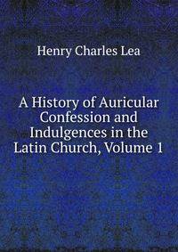 A History of Auricular Confession and Indulgences in the Latin Church, Volume 1