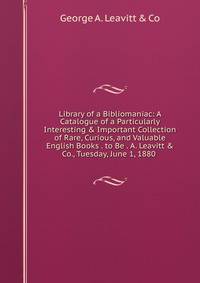 Library of a Bibliomaniac: A Catalogue of a Particularly Interesting &amp; Important Collection of Rare, Curious, and Valuable English Books . to Be . A. Leavitt &amp; Co., Tuesday, June 1, 1880 .