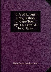 Life of Robert Gray, Bishop of Cape Town By H.L. Lear Ed. by C. Gray