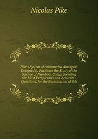Pike's System of Arithmetick Abridged: Designed to Facilitate the Study of the Science of Numbers, Comprehending the Most Perspicuous and Accurate . Questions, for the Examination of Sch
