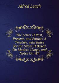 The Letter H Past, Present, and Future: A Treatise, with Rules for the Silent H Based On Modern Usage, and Notes On Wh