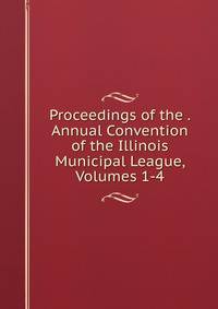 Proceedings of the . Annual Convention of the Illinois Municipal League, Volumes 1-4