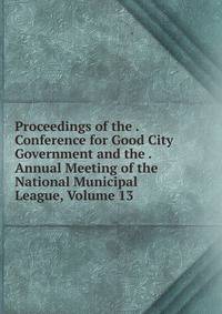 Proceedings of the . Conference for Good City Government and the . Annual Meeting of the National Municipal League, Volume 13