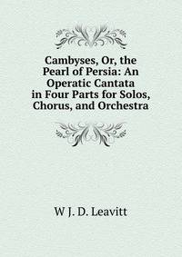 Cambyses, Or, the Pearl of Persia: An Operatic Cantata in Four Parts for Solos, Chorus, and Orchestra