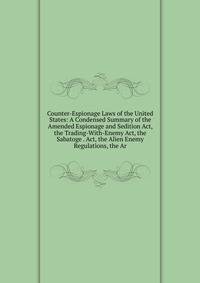 Counter-Espionage Laws of the United States: A Condensed Summary of the Amended Espionage and Sedition Act, the Trading-With-Enemy Act, the Sabatoge . Act, the Alien Enemy Regulations, the Ar