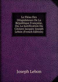 Le Fleau Des Dilapidateurs De La Republique Francaise, Ou, La Justification Du Citoyen Jacques-Joseph Lebon (French Edition)