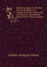 Opinions, Rapports, Et Choix D'?crits Politiques De Charles-Francois Lebrun, Duc De Plaisance: Recueillis Et Mis En Ordre (French Edition)