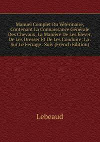 Manuel Complet Du Veterinaire, Contenant La Connaissance Generale Des Chevaux, La Maniere De Les Elever, De Les Dresser Et De Les Conduire: La . Sur Le Ferrage . Suiv (French Edition)