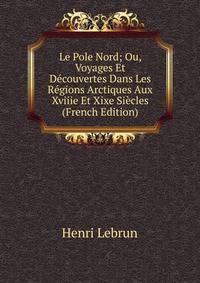Le Pole Nord; Ou, Voyages Et Decouvertes Dans Les Regions Arctiques Aux Xviiie Et Xixe Siecles (French Edition)