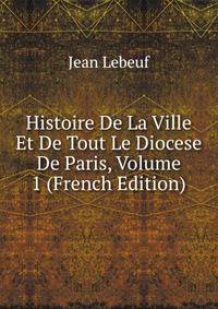 Histoire De La Ville Et De Tout Le Diocese De Paris, Volume 1 (French Edition)
