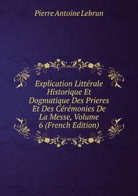 Explication Litterale Historique Et Dogmatique Des Prieres Et Des Ceremonies De La Messe, Volume 6 (French Edition)