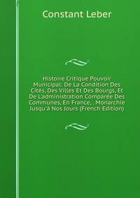 Histoire Critique Pouvoir Municipal: De La Condition Des Cit?s, Des Villes Et Des Bourgs, Et De L'administration Compar?e Des Communes, En France, . Monarchie Jusqu'? Nos Jours (French Edition)