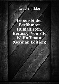 Lebensbilder Beruhmter Humanisten, Herausg. Von S.F.W. Hoffmann (German Edition)