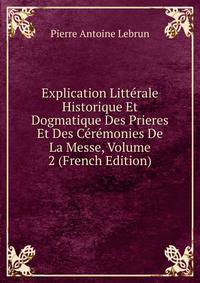 Explication Litterale Historique Et Dogmatique Des Prieres Et Des Ceremonies De La Messe, Volume 2 (French Edition)