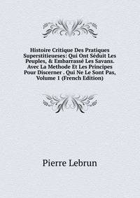 Histoire Critique Des Pratiques Superstitieueses: Qui Ont S?duit Les Peuples, &amp; Embarrass? Les Savans. Avec La Methode Et Les Principes Pour Discerner . Qui Ne Le Sont Pas, Volume 1 (French Edition)