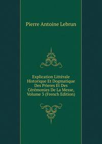Explication Litterale Historique Et Dogmatique Des Prieres Et Des Ceremonies De La Messe, Volume 3 (French Edition)