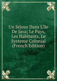 Un S?jour Dans L'?le De Java; Le Pays, Les Habitants, Le Systeme Colonial (French Edition)