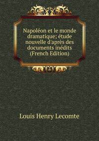 Napol?on et le monde dramatique; ?tude nouvelle d'apr?s des documents in?dits (French Edition)