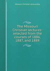 The Missouri Christian lectures: selected from the courses of 1886, 1887, and 1888