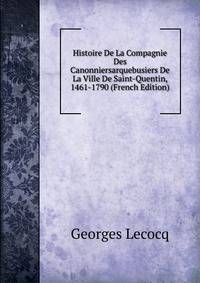Histoire De La Compagnie Des Canonniersarquebusiers De La Ville De Saint-Quentin, 1461-1790 (French Edition)