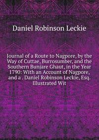 Journal of a Route to Nagpore, by the Way of Cuttae, Burrosumber, and the Southern Bunjare Ghaut, in the Year 1790: With an Account of Nagpore, and a . Daniel Robinson Leckie, Esq. Illustrated Wit