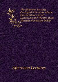 The Afternoon Lectures On English Literature Afterw. On Literature and Art Delivered in the Theatre of the Museum of Industry, Dublin