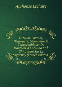 Le Saint-Laurent, Historique, Legendaire Et Topographique: De Montreal A Cacouna Et A Chicoutimi Sur Le Saguenay (French Edition)