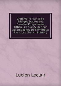 Grammaire Fran?aise R?dig?e D'apr?s Les Derniers Programmes Officiels: Cours Sup?rieur Accompagn?e De Nombreux Exercices (French Edition)