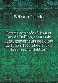 Lettres adressees a Jean et Guy de Daillon, comtes du Lude, gouverneurs de Poitou de 1543 a 1557 et de 1557 a 1585 (French Edition)